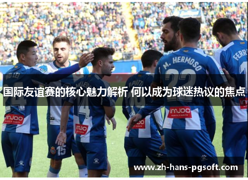 国际友谊赛的核心魅力解析 何以成为球迷热议的焦点 国际友谊赛的核心魅力解析 何以成为球迷热议的焦点