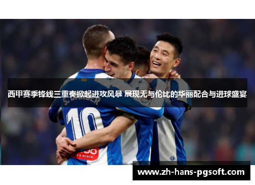 西甲赛季锋线三重奏掀起进攻风暴 展现无与伦比的华丽配合与进球盛宴